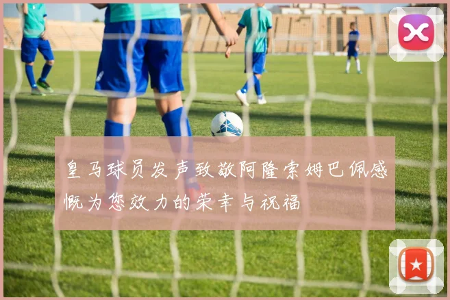 皇马球员发声致敬阿隆索姆巴佩感慨为您效力的荣幸与祝福