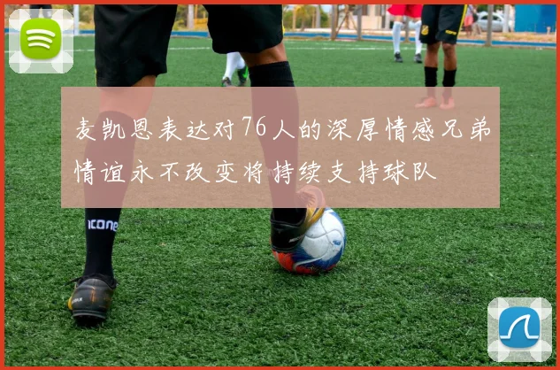 麦凯恩表达对76人的深厚情感兄弟情谊永不改变将持续支持球队