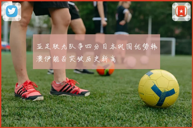 亚足联九队争四分日本巩固优势韩澳伊能否突破历史新高