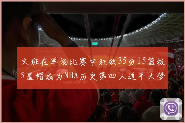 文班在单场比赛中狂砍35分15篮板5盖帽成为NBA历史第四人追平大梦鲨鱼天勾