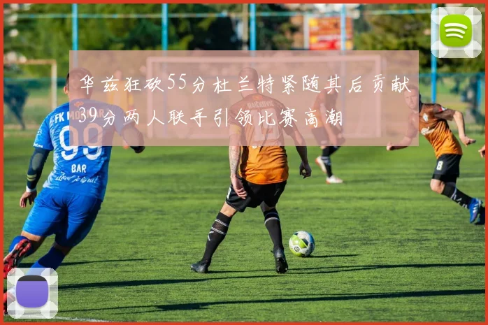 华兹狂砍55分杜兰特紧随其后贡献39分两人联手引领比赛高潮