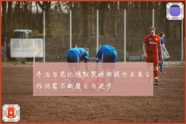 乔治与恩比德默契逐渐提升未来合作仍需不断磨合与进步