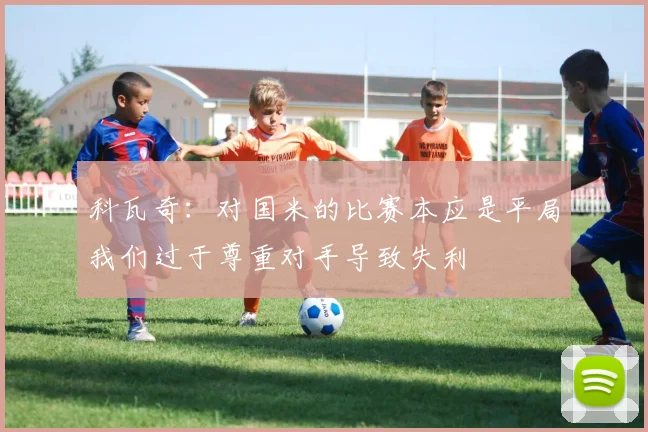 科瓦奇：对国米的比赛本应是平局我们过于尊重对手导致失利