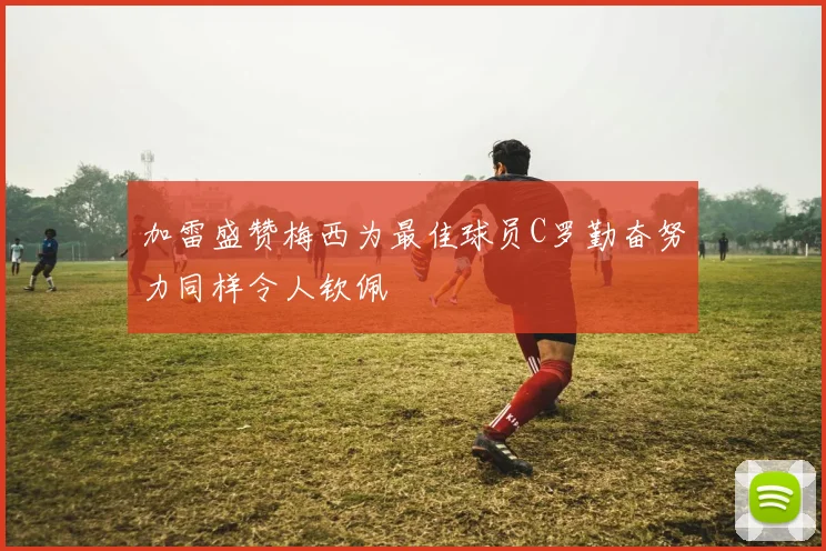 加雷盛赞梅西为最佳球员C罗勤奋努力同样令人钦佩