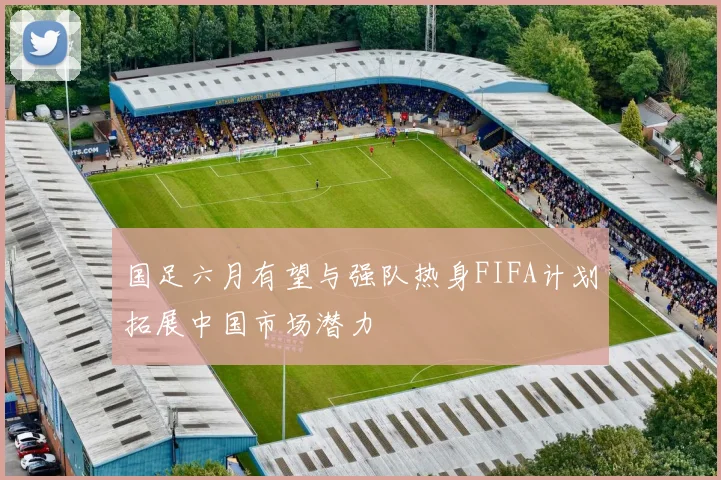 国足六月有望与强队热身FIFA计划拓展中国市场潜力