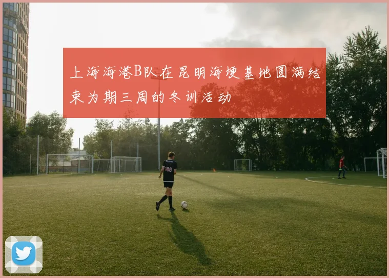 上海海港B队在昆明海埂基地圆满结束为期三周的冬训活动